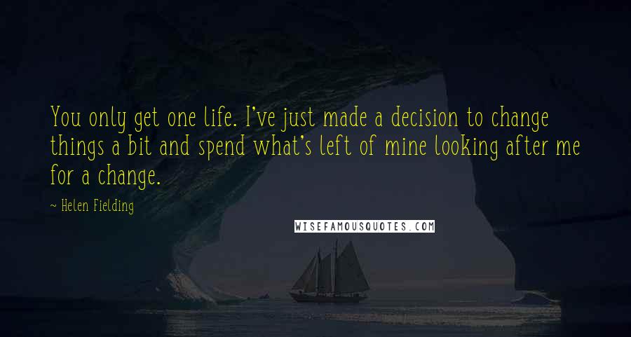 Helen Fielding Quotes: You only get one life. I've just made a decision to change things a bit and spend what's left of mine looking after me for a change.