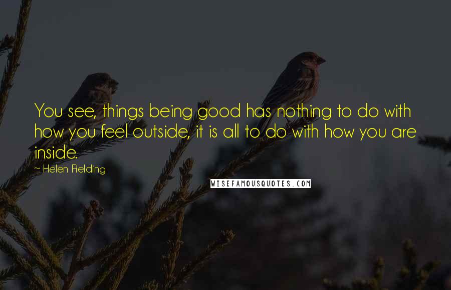 Helen Fielding Quotes: You see, things being good has nothing to do with how you feel outside, it is all to do with how you are inside.