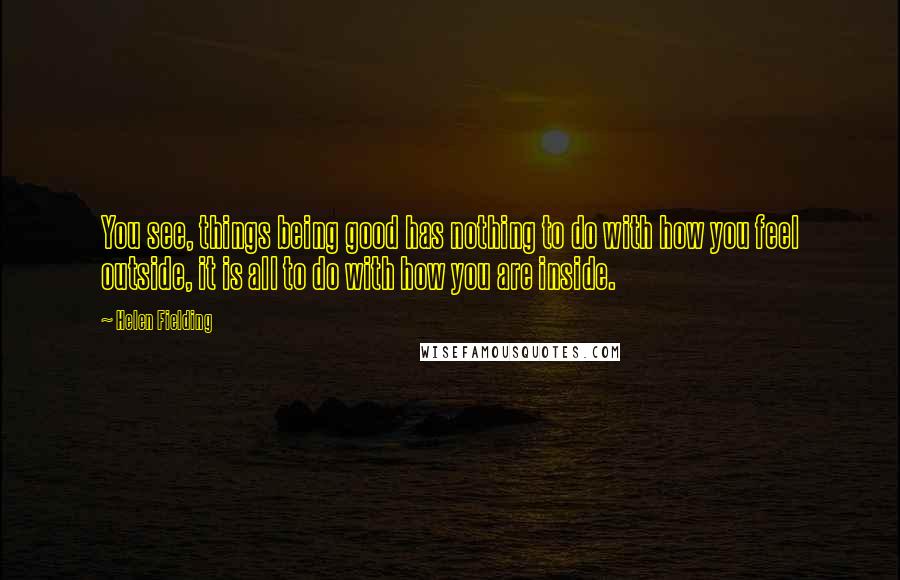 Helen Fielding Quotes: You see, things being good has nothing to do with how you feel outside, it is all to do with how you are inside.