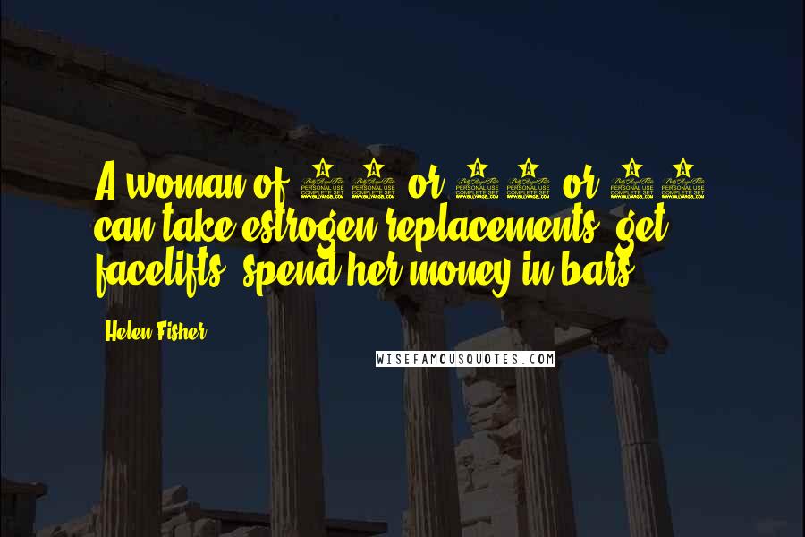 Helen Fisher Quotes: A woman of 40 or 50 or 60 can take estrogen replacements, get facelifts, spend her money in bars.