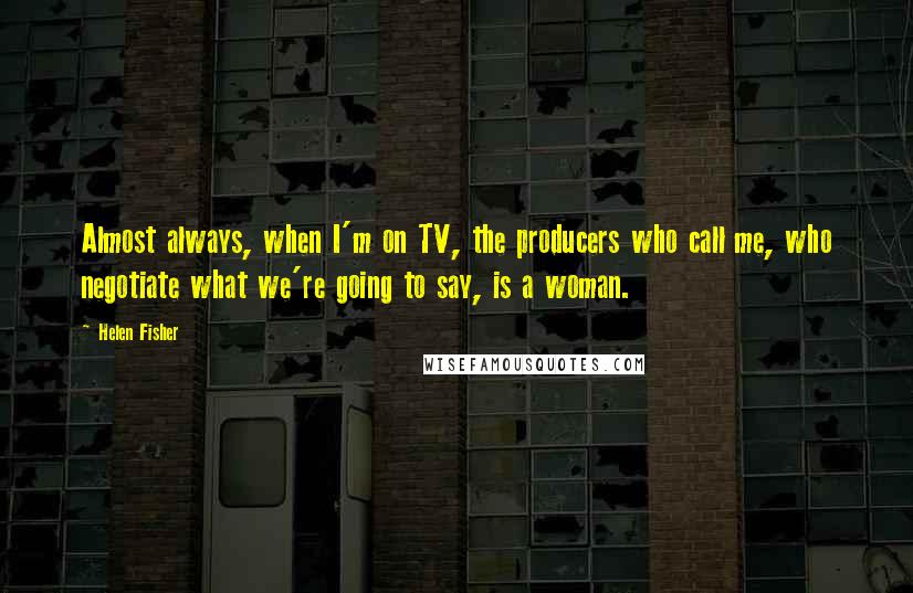 Helen Fisher Quotes: Almost always, when I'm on TV, the producers who call me, who negotiate what we're going to say, is a woman.