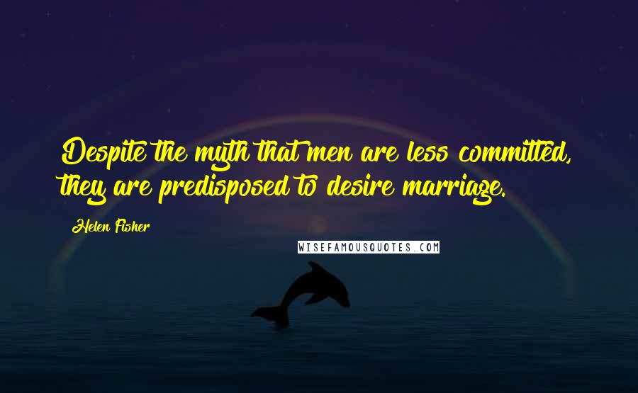 Helen Fisher Quotes: Despite the myth that men are less committed, they are predisposed to desire marriage.