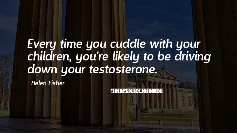 Helen Fisher Quotes: Every time you cuddle with your children, you're likely to be driving down your testosterone.