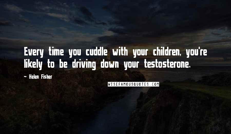 Helen Fisher Quotes: Every time you cuddle with your children, you're likely to be driving down your testosterone.