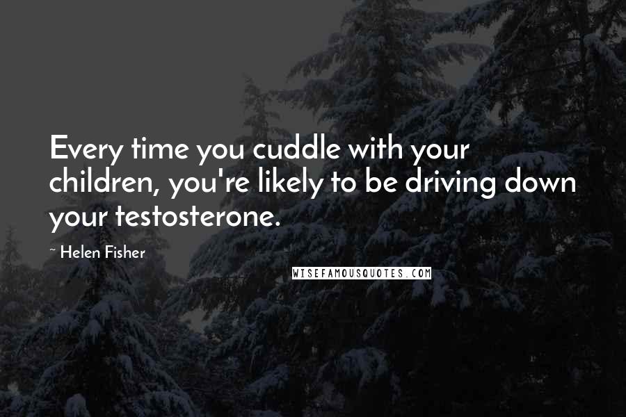 Helen Fisher Quotes: Every time you cuddle with your children, you're likely to be driving down your testosterone.