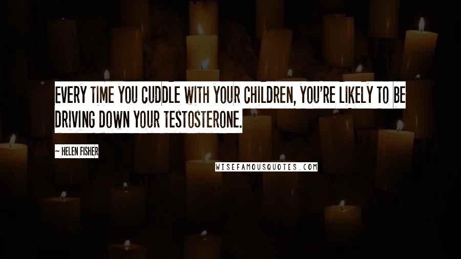 Helen Fisher Quotes: Every time you cuddle with your children, you're likely to be driving down your testosterone.