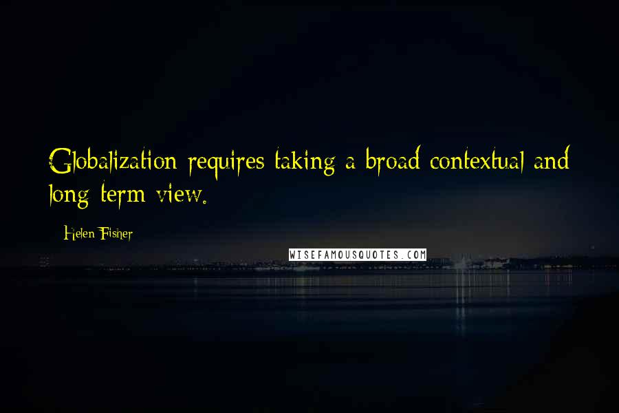 Helen Fisher Quotes: Globalization requires taking a broad contextual and long-term view.