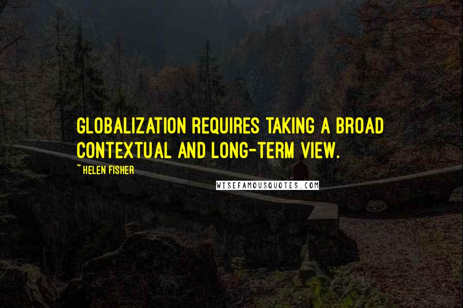 Helen Fisher Quotes: Globalization requires taking a broad contextual and long-term view.