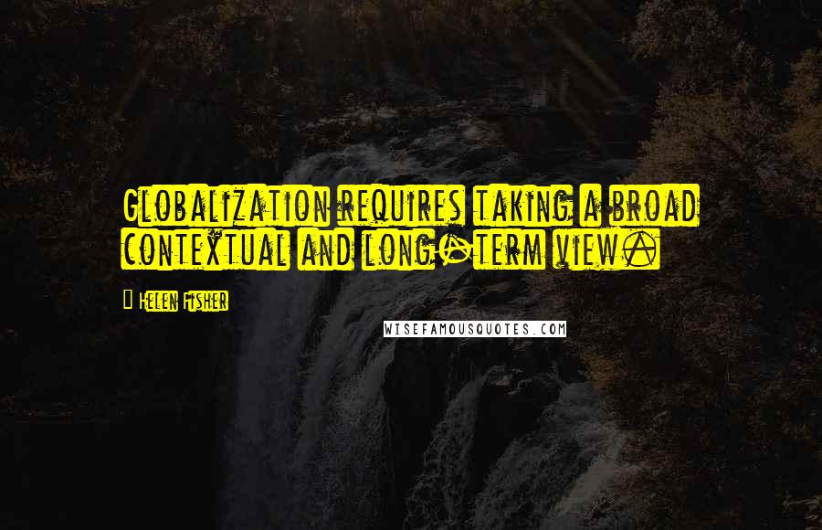 Helen Fisher Quotes: Globalization requires taking a broad contextual and long-term view.