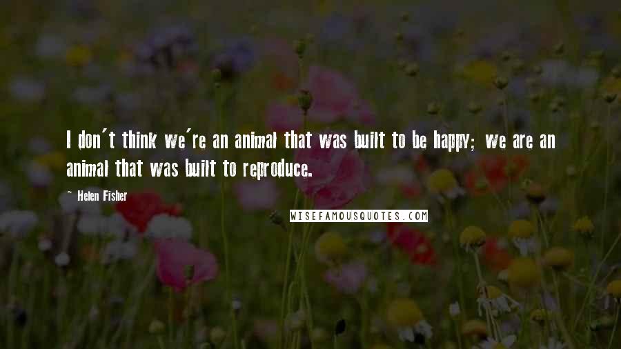 Helen Fisher Quotes: I don't think we're an animal that was built to be happy; we are an animal that was built to reproduce.