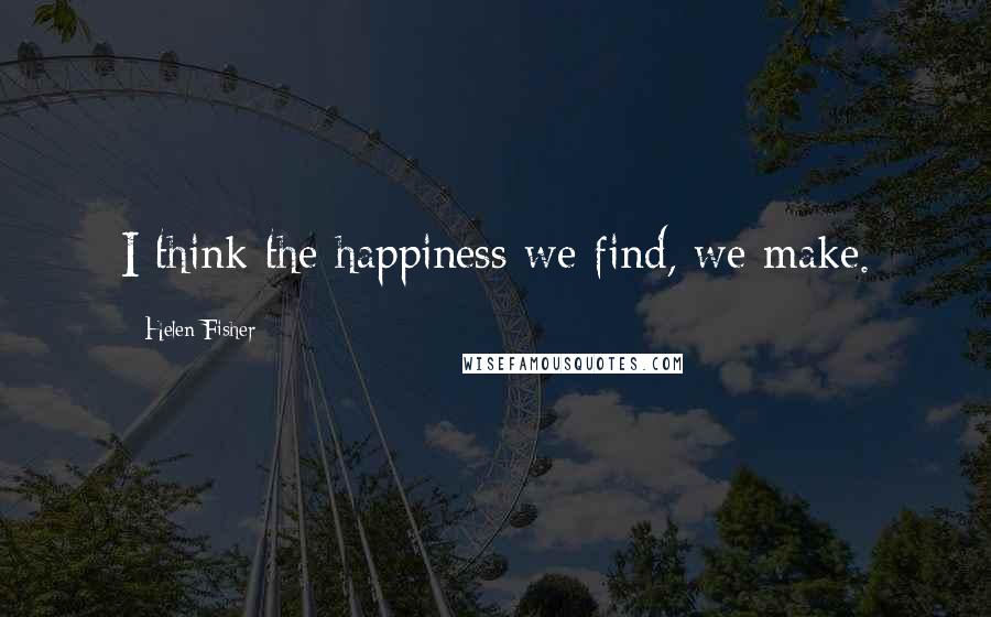Helen Fisher Quotes: I think the happiness we find, we make.