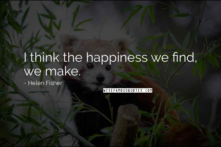 Helen Fisher Quotes: I think the happiness we find, we make.