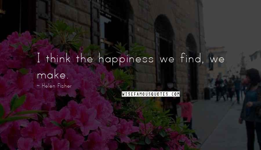 Helen Fisher Quotes: I think the happiness we find, we make.
