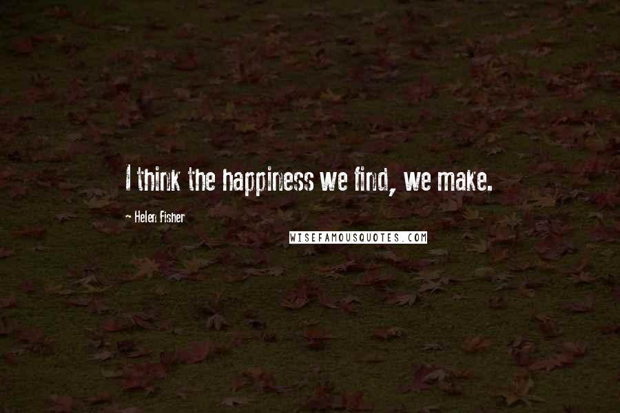 Helen Fisher Quotes: I think the happiness we find, we make.