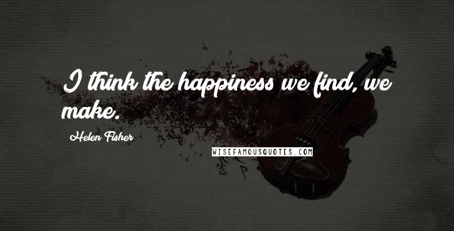 Helen Fisher Quotes: I think the happiness we find, we make.