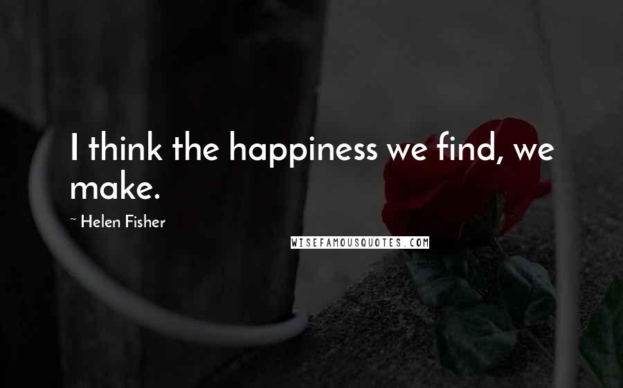Helen Fisher Quotes: I think the happiness we find, we make.