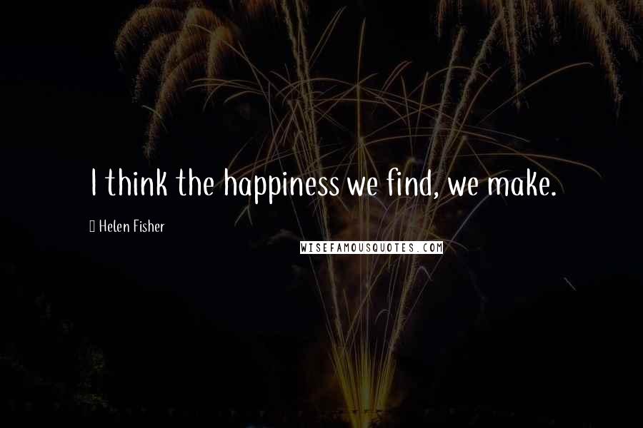 Helen Fisher Quotes: I think the happiness we find, we make.