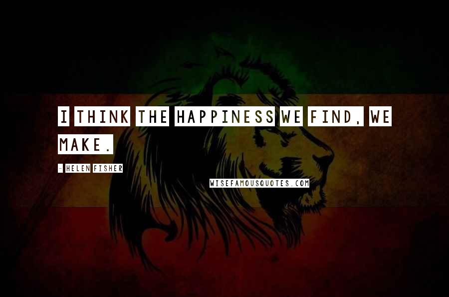 Helen Fisher Quotes: I think the happiness we find, we make.