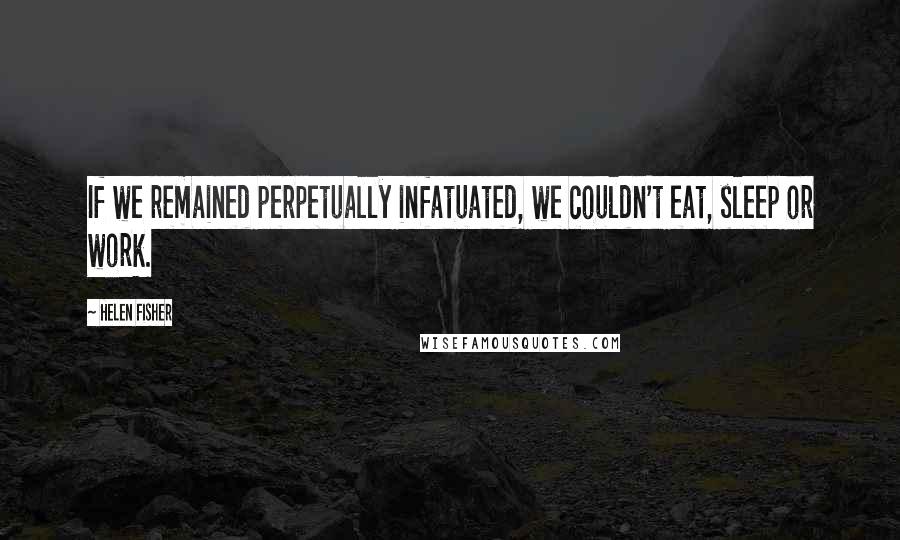 Helen Fisher Quotes: If we remained perpetually infatuated, we couldn't eat, sleep or work.