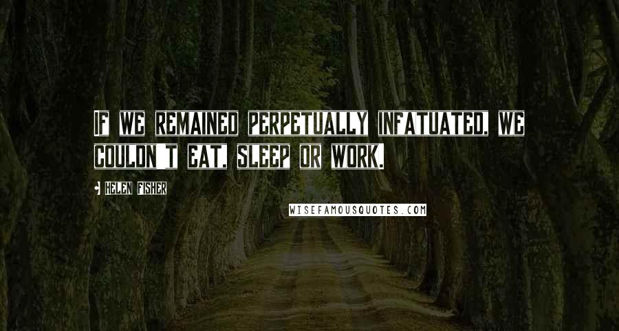 Helen Fisher Quotes: If we remained perpetually infatuated, we couldn't eat, sleep or work.