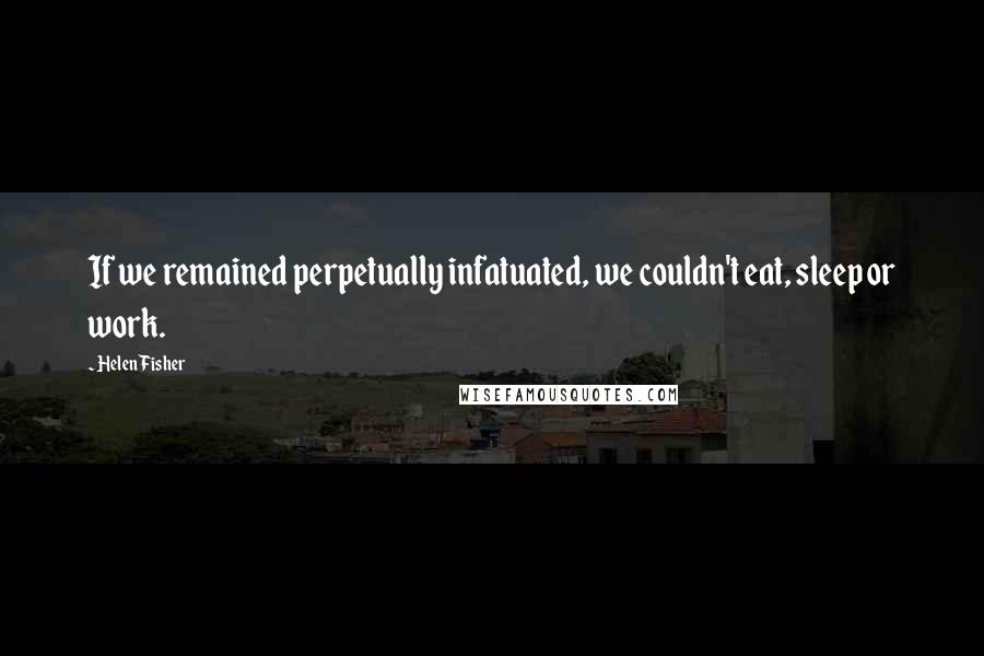 Helen Fisher Quotes: If we remained perpetually infatuated, we couldn't eat, sleep or work.