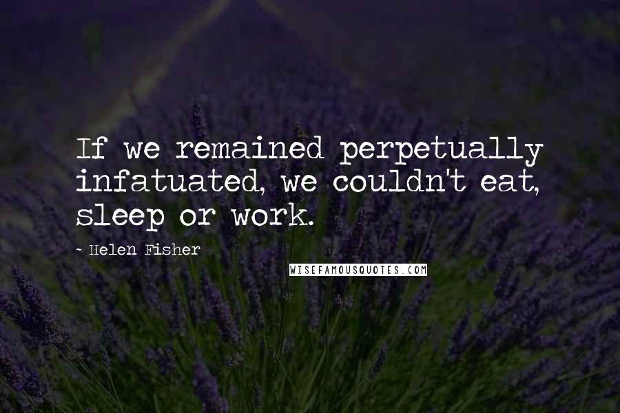 Helen Fisher Quotes: If we remained perpetually infatuated, we couldn't eat, sleep or work.
