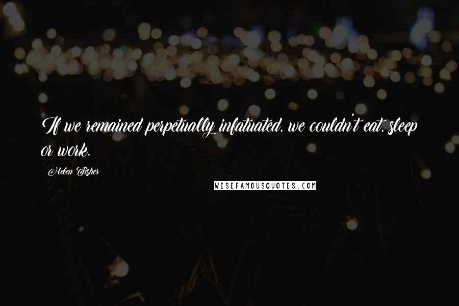 Helen Fisher Quotes: If we remained perpetually infatuated, we couldn't eat, sleep or work.