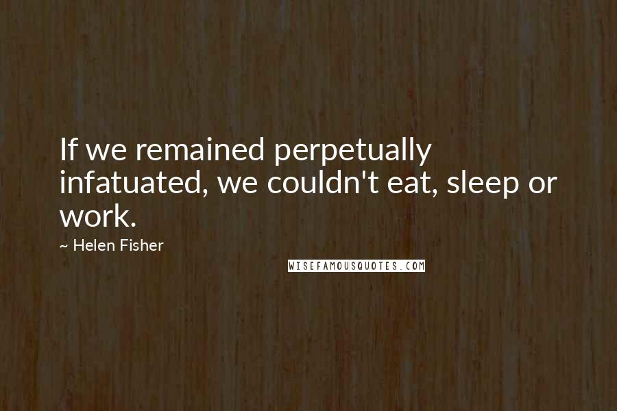 Helen Fisher Quotes: If we remained perpetually infatuated, we couldn't eat, sleep or work.