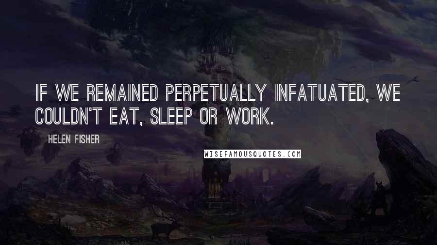 Helen Fisher Quotes: If we remained perpetually infatuated, we couldn't eat, sleep or work.