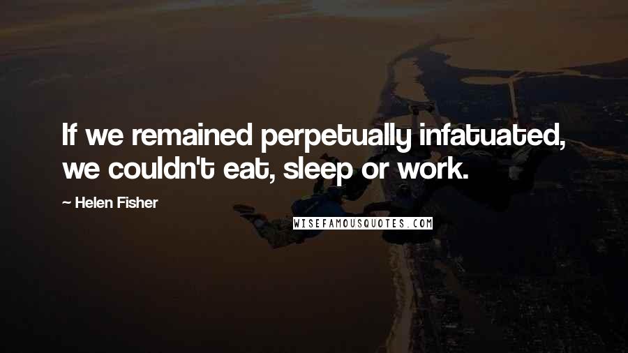 Helen Fisher Quotes: If we remained perpetually infatuated, we couldn't eat, sleep or work.