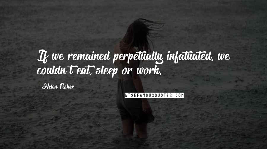 Helen Fisher Quotes: If we remained perpetually infatuated, we couldn't eat, sleep or work.