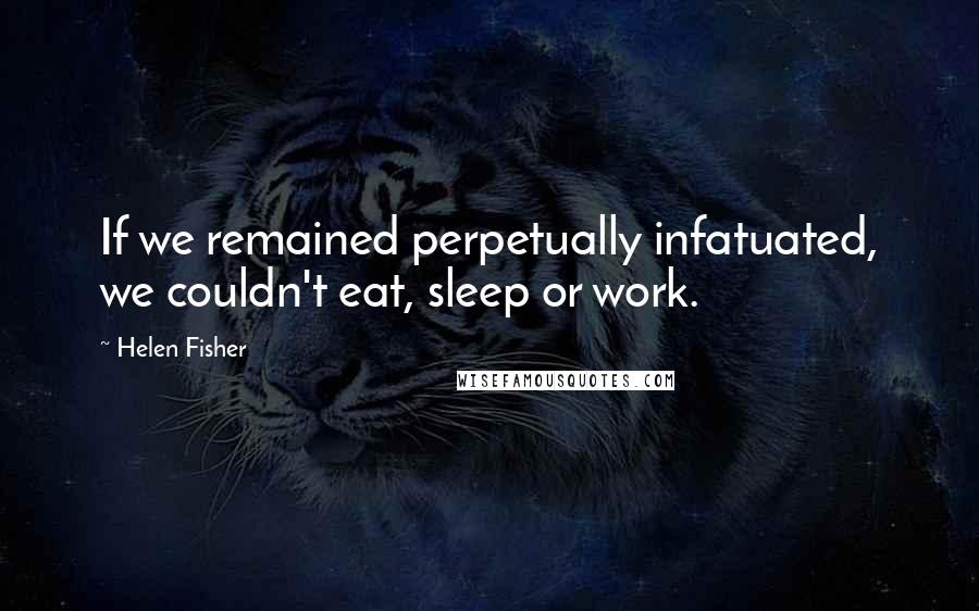 Helen Fisher Quotes: If we remained perpetually infatuated, we couldn't eat, sleep or work.