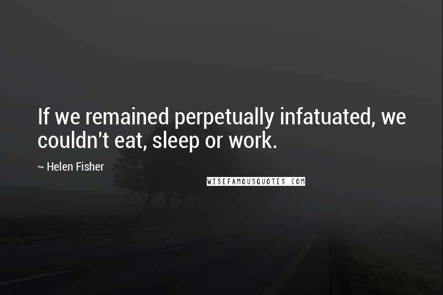 Helen Fisher Quotes: If we remained perpetually infatuated, we couldn't eat, sleep or work.