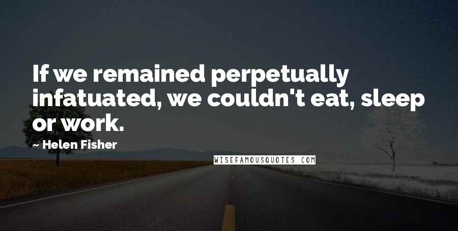 Helen Fisher Quotes: If we remained perpetually infatuated, we couldn't eat, sleep or work.