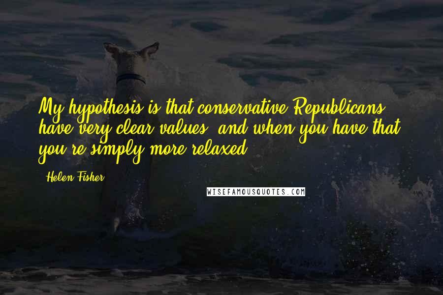 Helen Fisher Quotes: My hypothesis is that conservative Republicans have very clear values, and when you have that, you're simply more relaxed.