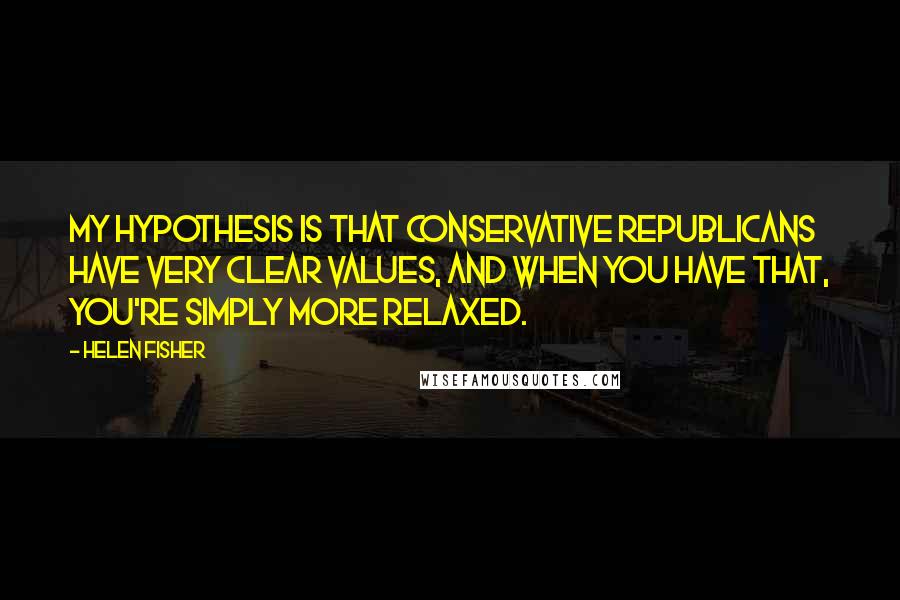 Helen Fisher Quotes: My hypothesis is that conservative Republicans have very clear values, and when you have that, you're simply more relaxed.