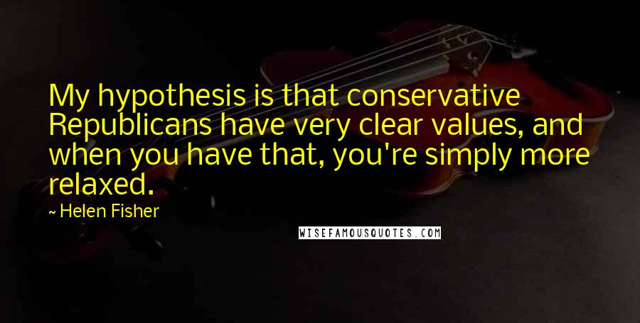 Helen Fisher Quotes: My hypothesis is that conservative Republicans have very clear values, and when you have that, you're simply more relaxed.