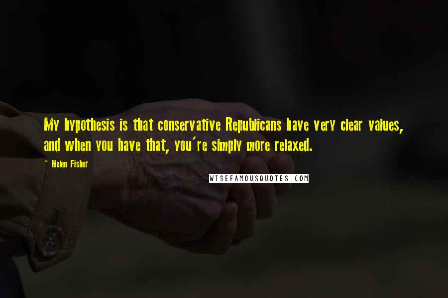 Helen Fisher Quotes: My hypothesis is that conservative Republicans have very clear values, and when you have that, you're simply more relaxed.