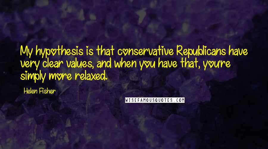 Helen Fisher Quotes: My hypothesis is that conservative Republicans have very clear values, and when you have that, you're simply more relaxed.