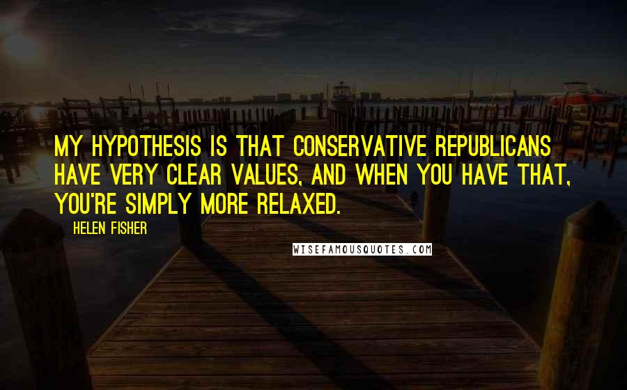 Helen Fisher Quotes: My hypothesis is that conservative Republicans have very clear values, and when you have that, you're simply more relaxed.
