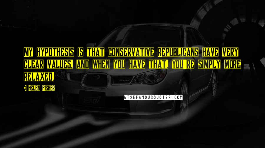 Helen Fisher Quotes: My hypothesis is that conservative Republicans have very clear values, and when you have that, you're simply more relaxed.