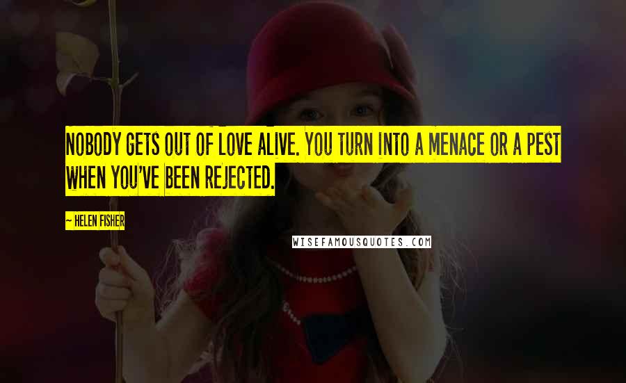 Helen Fisher Quotes: Nobody gets out of love alive. You turn into a menace or a pest when you've been rejected.