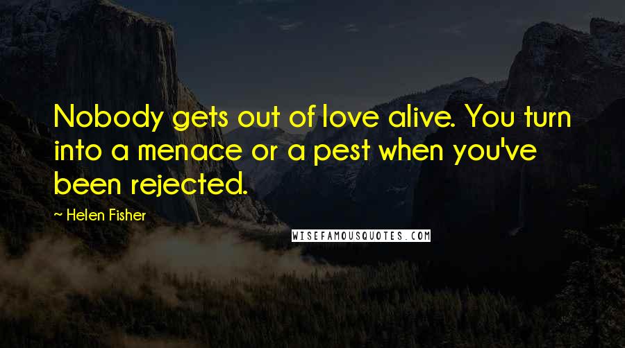 Helen Fisher Quotes: Nobody gets out of love alive. You turn into a menace or a pest when you've been rejected.