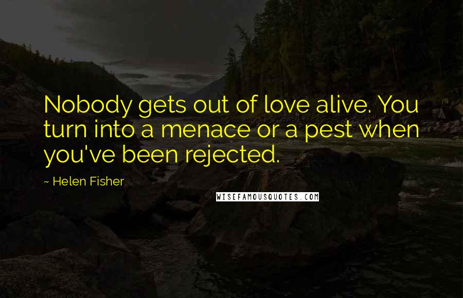 Helen Fisher Quotes: Nobody gets out of love alive. You turn into a menace or a pest when you've been rejected.