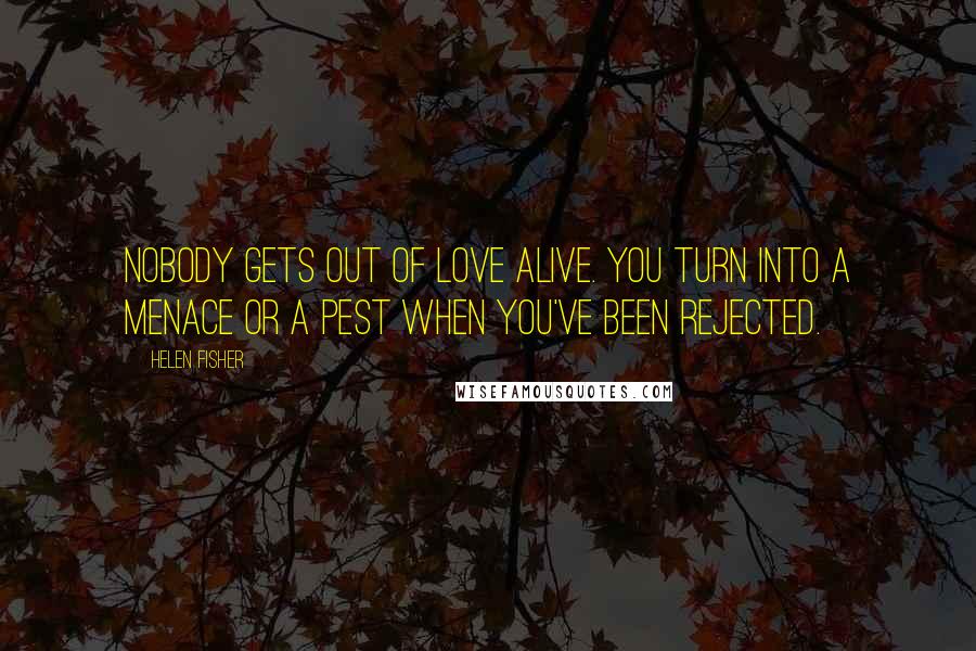 Helen Fisher Quotes: Nobody gets out of love alive. You turn into a menace or a pest when you've been rejected.