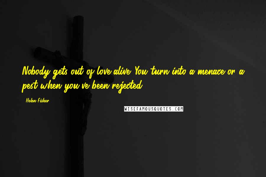 Helen Fisher Quotes: Nobody gets out of love alive. You turn into a menace or a pest when you've been rejected.