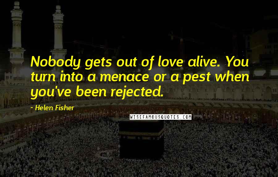 Helen Fisher Quotes: Nobody gets out of love alive. You turn into a menace or a pest when you've been rejected.