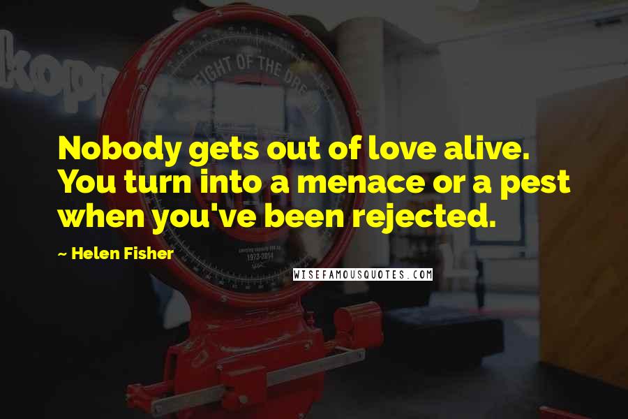 Helen Fisher Quotes: Nobody gets out of love alive. You turn into a menace or a pest when you've been rejected.