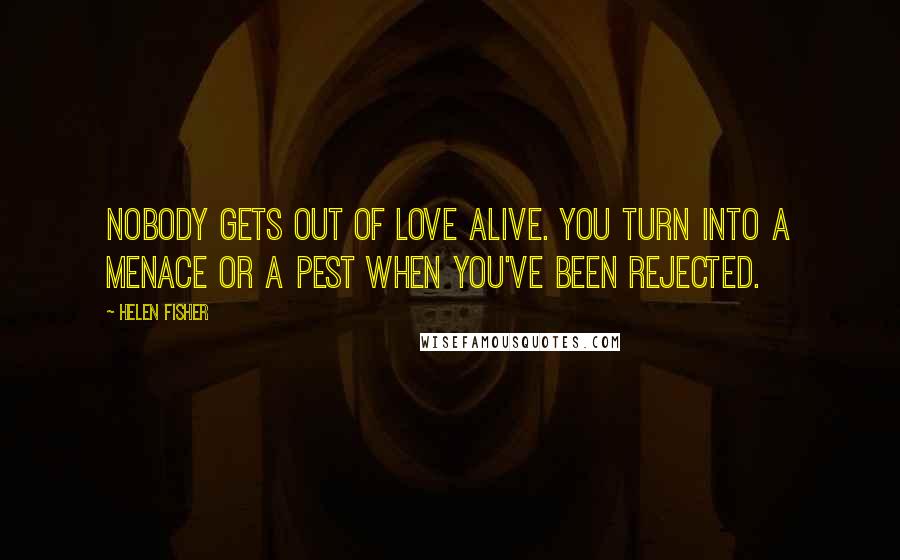 Helen Fisher Quotes: Nobody gets out of love alive. You turn into a menace or a pest when you've been rejected.