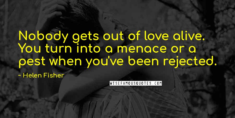 Helen Fisher Quotes: Nobody gets out of love alive. You turn into a menace or a pest when you've been rejected.